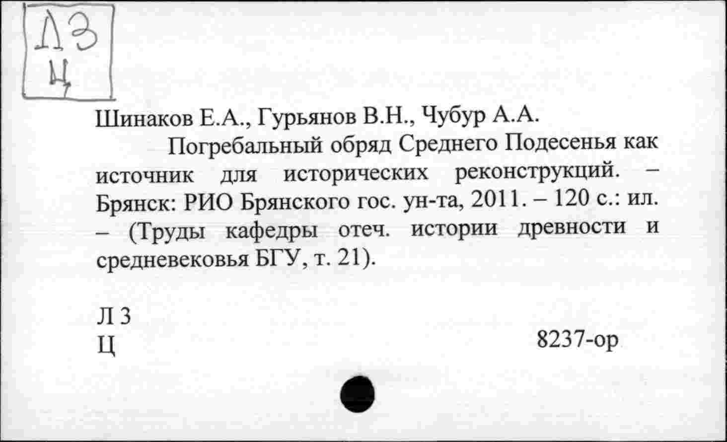 ﻿лг ні
Шинаков Е.А., Гурьянов В.Н., Чубур А.А.
Погребальный обряд Среднего Подесенья как источник для исторических реконструкций. -Брянск: РИО Брянского гос. ун-та, 2011. - 120 с.: ил. - (Труды кафедры отеч. истории древности и средневековья БГУ, т. 21).
ЛЗ Ц
8237-ор